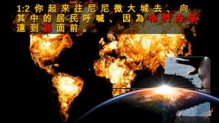 1:21:2 你 起 來 往 尼 尼 微 大 城 去 、 向你 起 來 往 尼 尼 微 大 城 去 、 向
其 中 的 居 民 呼 喊 、 因 為其 中 的 居 民 呼 喊 、 因 為 他 們 的 惡他 們 的 惡
達 到達 到 我我 面 前 。面 前 。
 