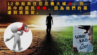1:21:2 你 起 來 往 尼 尼 微 大 城你 起 來 往 尼 尼 微 大 城 去去 、 向、 向
其 中 的 居 民其 中 的 居 民 呼 喊呼 喊 、 因 為 他 們 的 惡、 因 為 他 們 的 惡
達 到 我 面 前 。達 到 我 面 前 。
 