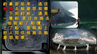 約 拿 卻 起 來 、 逃 往約 拿 卻 起 來 、 逃 往
他 施他 施 去 躲 避 耶 和 華去 躲 避 耶 和 華
． 下 到 約 帕 、 遇 見． 下 到 約 帕 、 遇 見
一 隻 船 要 往 他 施 去一 隻 船 要 往 他 施 去
。他 就 給 了 船 價 、。他 就 給 了 船 價 、
上 了 船 、 要 與 船 上上 了 船 、 要 與 船 上
的 人 同 往 他 施 去 躲的 人 同 往 他 施 去 躲
避 耶 和 華 。避 耶 和 華 。
 