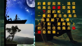 約 拿 卻 起 來 、 逃 往約 拿 卻 起 來 、 逃 往
他 施 去他 施 去 躲 避躲 避 耶 和 華耶 和 華
．． 下下 到 約 帕 、 遇 見到 約 帕 、 遇 見
一 隻 船 要 往 他 施 去一 隻 船 要 往 他 施 去
。他 就 給 了 船 價 、。他 就 給 了 船 價 、
上 了 船 、 要 與 船 上上 了 船 、 要 與 船 上
的 人 同 往 他 施 去的 人 同 往 他 施 去 躲躲
避避 耶 和 華 。耶 和 華 。
 