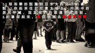 1:11:1 耶 和 華 的 話 臨 到 亞 米 太 的 兒 子 約 拿，耶 和 華 的 話 臨 到 亞 米 太 的 兒 子 約 拿，
說說 : 2.: 2. 你 起 來 往 尼 尼 微 大 城 去 、 向 其 中 的你 起 來 往 尼 尼 微 大 城 去 、 向 其 中 的
居 民 呼 喊 、 因 為 他 們 的 惡 達 到 我 面 前 。居 民 呼 喊 、 因 為 他 們 的 惡 達 到 我 面 前 。
3.3. 約 拿 卻 起 來 、 逃 往 他 施 去 躲 避 耶 和 華約 拿 卻 起 來 、 逃 往 他 施 去 躲 避 耶 和 華
．．
1:11:1 耶 和 華 的 話 臨 到 亞 米 太 的 兒 子 約 拿，耶 和 華 的 話 臨 到 亞 米 太 的 兒 子 約 拿，
說說 : 2.: 2. 你 起 來 往 尼 尼 微 大 城 去 、 向 其 中 的你 起 來 往 尼 尼 微 大 城 去 、 向 其 中 的
居 民 呼 喊 、 因 為 他 們 的 惡 達 到 我 面 前 。居 民 呼 喊 、 因 為 他 們 的 惡 達 到 我 面 前 。
3.3. 約 拿 卻 起 來 、約 拿 卻 起 來 、 逃逃 往 他 施 去往 他 施 去 躲 避 耶 和 華躲 避 耶 和 華
．．
 