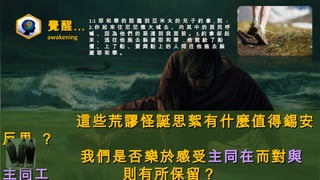 覺醒…覺醒…
awakeningawakening
這些荒謬怪誕思絮有什麼值得錫安這些荒謬怪誕思絮有什麼值得錫安
反思 ？反思 ？
我們是否樂於感受我們是否樂於感受主同在主同在而對而對與與
主同工 則有所保留？
1:11:1 耶 和 華 的 話 臨 到 亞 米 太 的 兒 子 約 拿，說耶 和 華 的 話 臨 到 亞 米 太 的 兒 子 約 拿，說 ::
2.2. 你 起 來 往 尼 尼 微 大 城 去 、 向 其 中 的 居 民 呼你 起 來 往 尼 尼 微 大 城 去 、 向 其 中 的 居 民 呼
喊 、 因 為 他 們 的 惡 達 到 我 面 前 。喊 、 因 為 他 們 的 惡 達 到 我 面 前 。 3.3. 約 拿 卻 起約 拿 卻 起
來 、 逃 往 他 施 去 躲 避 耶 和 華 ．來 、 逃 往 他 施 去 躲 避 耶 和 華 ．他 就 給 了 船
價 、 上 了 船 、 要 與 船 上 的 人 同 往 他 施 去 躲
避 耶 和 華 。
 