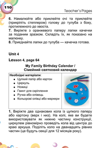 110
Teacher’s Pages
6. Намалюйте або приклейте очі та приклейте
(прикріпіть степлером) голову до тулуба з боку,
протилежного до хвоста.
7. Виріжте з оранжевого паперу лапки качечки
за поданим зразком. Складіть їх, як показано на
малюнку.
8. Приєднайте лапки до тулуба — качечка готова.
Unit 4
Lesson 4, page 64
My Family Birthday Calendar /
Сімейний святковий календар
Необхідні матеріали:
• Цупкий папір або картон
• Циркуль
• Ножиці
• Гвинт для скріплення
• Ручка або олівець
• Кольорові олівці або маркери
1. Виріжте два однакових кола із цупкого паперу
або картону (верх і низ). На колі, яке ви будете
використовувати як нижню частину конструкції,
циркулем рівномірно проведіть кола від центра до
краю аркуша. Поділіть коло на дванадцять рівних
частин (це будуть секції для 12 місяців року).
 