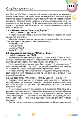 115
Сторінки для вчителя
(не більше 10). Діти протягом 2–3 хвилин дивляться на малюнки/
слова, намагаючись їх запам’ятати. Потім учитель накриває картки
тканиною або аркушем паперу. Діти повинні по пам’яті назвати накриті
предмети. Коли всі слова названо, учитель відкриває картки і учні
дивляться на них ще раз. Потім закривають очі, а вчитель забирає
один із предметів/слів. Відкривши очі, школярі повинні назвати те,
чого не вистачає.
2.4 «Шукаємо риму» (“Searching Rhymes”) /
Unit 2, Lesson 2, pp. 24–25
Учитель називає слово, а учні по черзі повинні назвати до нього
слово, яке римується.
(Варіант: на парті розкладено картки із словами або предметами.
Учні виконують завдання із зоровою опорою.)
Учитель: “Cat!”
Учень 1: “Mat!”
Учитель: “Frog!”
Учень 2: “Log!”...
2.5 «Складаємо портфель» (“I Pack My Bag...”) /
Unit 5, Lesson 4, pp. 79–80
Учні виконують завдання у 2 групах, стоячи в колі. У центрі кола /
на парті знаходяться картки із зображенням предметів по темі, яка
вивчається, або картки з написаними на них словами.
Учні з кожної команди по черзі беруть картку і промовляють: “I
pack my bag and take … (a pen)”. Наступний учень бере другу картку
та промовляє: “I pack my bag and take a pen and a pencil”.
Учитель спостерігає за грою учнів та надає необхідну допомогу.
Далі кожна з груп повідомляє про те, які речі вони склали у свій
шкільний портфель.
2.6 «Список слів» (“Wordlist”) / Unit 5, Lesson 1, pp. 72–73
Учитель готує картки із словами для кожного з гравців та
відповідними малюнками (комплект малюнків повинен включати
всі слова на картках) по темі, що вивчається, або по 2–3 раніше
вивчених темах.
Учні отримують картку зі словами та 6 малюнків. Спочатку вони
перевіряють власну картку і закривають малюнками відповідні слова.
Малюнки, яких не вистачає, вони по черзі просять у решти гравців:
“Ann, have you got ...?”. Дитина, до якої звертаються, відповідає: “No!”
(«Ні!») або “Yes!” («Так!). Якщо відповідь «Так!», то діти обмінюються
картками.
Виграє той, хто першим закриє всі слова на своїй лексичній картці.
 