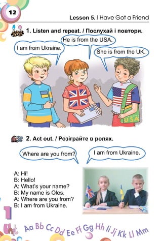 12
Lesson 5. I Have Got a Friend
1. Listen and repeat. / Послухай і повтори.
2. Act out. / Розіграйте в ролях.
A: Hi!
B: Hello!
A: What’s your name?
B: My name is Oles.
A: Where are you from?
B: I am from Ukraine.
She is from the UK.
He is from the USA.
I am from Ukraine.
Where are you from? I am from Ukraine.
 