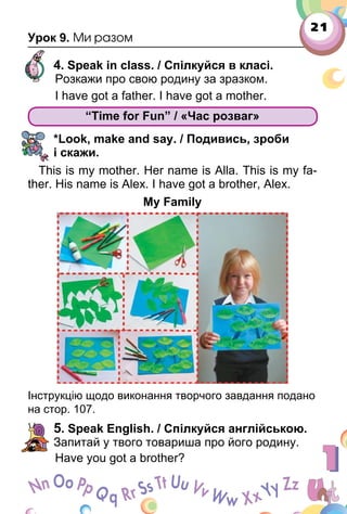 21
Урок 9. Ми разом
4. Speak in class. / Спілкуйся в класі.
Розкажи про свою родину за зразком.
I have got a father. I have got a mother.
“Time for Fun” / «Час розваг»
*Look, make and say. / Подивись, зроби
і скажи.
This is my mother. Her name is Аlla. This is my fa­
ther. His name is Alex. I have got a brother, Alex.
My Family
Інструкцію щодо виконання творчого завдання подано
на стор. 107.
5. Speak English. / Спілкуйся англійською.
Запитай у твого товариша про його родину.
Have you got a brother?
“Time for Fun” / «Час розваг»
 