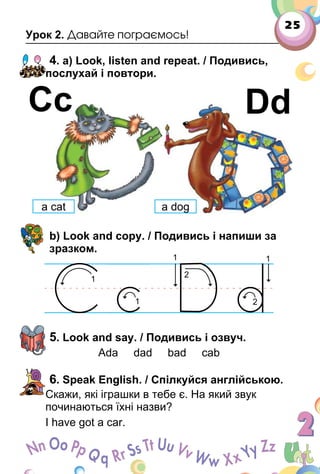 25
Урок 2. Давайте пограємось!
4. a) Look, listen and repeat. / Подивись,
послухай і повтори.
b) Look and copy. / Подивись і напиши за
зразком.
5. Look and say. / Подивись і озвуч.
Ada dad bad cab
6. Speak English. / Спілкуйся англійською.
Скажи, які іграшки в тебе є. На який звук
починаються їхні назви?
I have got a car.
Сс Dd
a cat a dog
 
