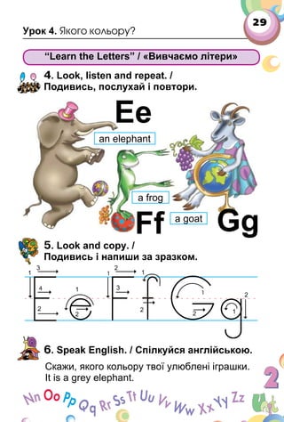 29
Урок 4. Якого кольору?
“Learn the Letters” / «Вивчаємо літери»
4. Look, listen and repeat. /
Подивись, послухай і повтори.
5. Look and copy. /
Подивись і напиши за зразком.
6. Speak English. / Спілкуйся англійською.
Скажи, якого кольору твої улюблені іграшки.
It is a grey elephant.
“Learn the Letters” / «Вивчаємо літери»
Ee
GgFf
an elephant
a frog
a goat
 