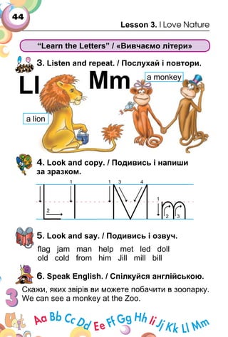44
Lesson 3. I Love Nature
“Learn the Letters” / «Вивчаємо літери»
3. Listen and repeat. / Послухай і повтори.
4. Look and copy. / Подивись і напиши
за зразком.
5. Look and say. / Подивись і озвуч.
ﬂag jam man help met led doll
old cold from him Jill mill bill
6. Speak English. / Спілкуйся англійською.
Скажи, яких звірів ви можете побачити в зоопарку.
We can see a monkey at the Zoo.
Ll Mm
а lion
а monkey
 