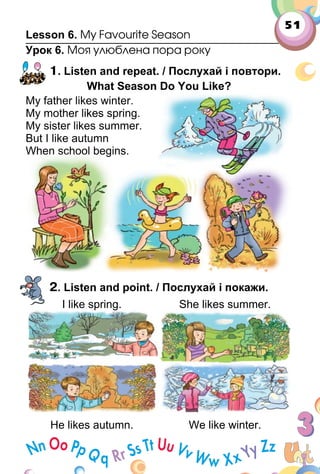 51
Lesson 6. My Favourite Season
Урок 6. Моя улюблена пора року
1. Listen and repeat. / Послухай і повтори.
What Season Do You Like?
My father likes winter.
My mother likes spring.
My sister likes summer.
But I like autumn
When school begins.
2. Listen and point. / Послухай і покажи.
I like spring. She likes summer.I like spring.
He likes autumn. We like winter.
My father likes winter.
My mother likes spring.
My sister likes summer.
But I like autumn
When school begins.
 