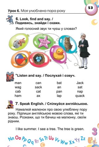 53
Урок 6. Моя улюблена пора року
6. Look, ﬁnd and say. /
Подивись, знайди і скажи.
Який голосний звук ти чуєш у словах?
*Listen and say. / Послухай і озвуч.
man can bat Jack
wag sack an sat
cab cat pan nap
ham ax lap quack
7. Speak English. / Спілкуйся англійською.
Намалюй малюнок про свою улюблену пору
року. Підпиши англійською мовою слова, які ти
знаєш. Розкажи, що ти бачиш на малюнку, своїм
рідним.
I like summer. I see a tree. The tree is green.
 