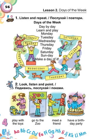 56
Lesson 2. Days of the Week
1. Listen and repeat. / Послухай і повтори.
Days of the Week
Day by day
Learn and playLearn and play
2. Look, listen and point. /
Подивись, послухай і покажи.
play with
the toys
go to the
Zoo
meet a
friend
have a birth­
day party
Sun­day
Make a day of it!
Monday
Tuesday
Wednesday
Thursday
Friday
Saturday
 