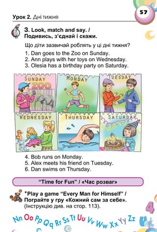 57
Урок 2. Дні тижня
3. Look, match and say. /
Подивись, з’єднай і скажи.
Що діти зазвичай роблять у ці дні тижня?
1. Dan goes to the Zoo on Sunday.
2. Ann plays with her toys on Wednesday.
3. Olesia has a birthday party on Saturday.
4. Bob runs on Monday.
5. Alex meets his friend on Tuesday.
6. Dan swims on Thursday.
“Time for Fun” / «Час розваг»
*Play a game “Every Man for Himself” /
Пограйте у гру «Кожний сам за себе».
(Інструкцію див. на стор. 113).
 