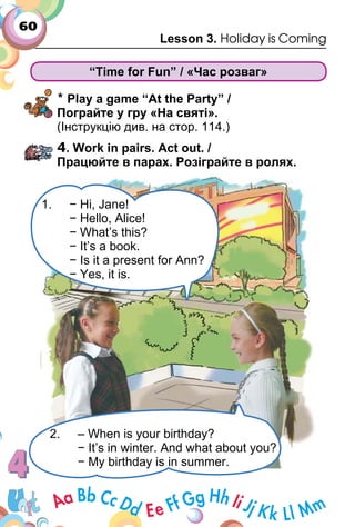 60
Lesson 3. Holiday is Coming
“Time for Fun” / «Час розваг»
* Play a game “At the Party” /
Пограйте у гру «На святі».
(Інструкцію див. на стор. 114.)
4. Work in pairs. Аct out. /
Працюйте в парах. Розіграйте в ролях.
1. − Hi, Jane!
− Hello, Alice!
− What’s this?
− It’s a book.
− Is it a present for Ann?
− Yes, it is.
2. – When is your birthday?
− It’s in winter. And what about you?
− My birthday is in summer.
 