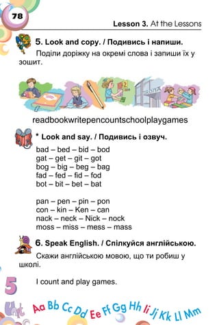 78
Lesson 3. At the Lessons
5. Look and copy. / Подивись і напиши.
Поділи доріжку на окремі слова і запиши їх у
зошит.
readbookwritepencountschoolplaygames
* Look and say. / Подивись і озвуч.
bad – bed – bid – bod
gat – get – git – got
bog – big – beg – bag
fad – fed – ﬁd – fod
bot – bit – bet – bat
pan – pen – pin – pon
con – kin – Ken – can
nack – neck – Nick – nock
moss – miss – mess – mass
6. Speak English. / Спілкуйся англійською.
Скажи англійською мовою, що ти робиш у
школі.
I count and play games.
 