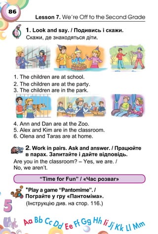 86
Lesson 7. We’re Off to the Second Grade
1. Look and say. / Подивись і скажи.
Скажи, де знаходяться діти.
1. The children are at school.
2. The children are at the party.
3. The children are in the park.
4. Ann and Dan are at the Zoo.
5. Alex and Kim are in the classroom.
6. Olena and Taras are at home.
2. Work in pairs. Ask and answer. / Працюйте
в парах. Запитайте і дайте відповідь.
Are you in the classroom? – Yes, we are. /
No, we aren’t.
“Time for Fun” / «Час розваг»
*Play a game “Pantomime”. /
Пограйте у гру «Пантоміма».
(Інструкцію див. на стор. 116.)
 