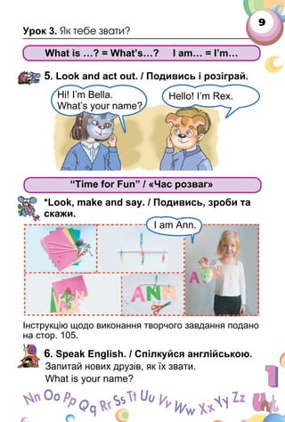 9
Урок 3. Як тебе звати?
What is …? = What’s…? I am… = I’m…
5. Look and act out. / Подивись і розіграй.
“Time for Fun” / «Час розваг»
*Look, make and say. / Подивись, зроби та
скажи.
Інструкцію щодо виконання творчого завдання подано
на стор. 105.
6. Speak English. / Спілкуйся англійською.
Запитай нових друзів, як їх звати.
What is your name?
Hi! I’m Bella.
What’s your name?
Hello! I’m Rex.
“Time for Fun” / «Час розваг»
I am Ann.
 