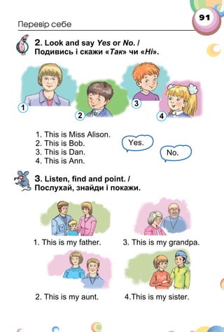 91
Перевір себе
2. Look and say Yes or No. /
Подивись і скажи «Так» чи «Ні».
1. This is Miss Alison.
2. This is Bob.
3. This is Dan.
4. This is Ann.
3. Listen, ﬁnd and point. /
Послухай, знайди і покажи.
1. This is my father. 3. This is my grandpa.
2. This is my aunt. 4.This is my sister.
Yes.
No.
1
2
3
4
 