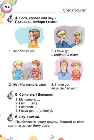 92
Check Yourself
4. Look, choose and say. /
Подивись, вибери і скажи.
1. He / She is ﬁve. 3. I have got
a brother / a sister.
2. His / Her name is Jane. 4. I have got
an uncle / an aunt.
5. Complete. / Доповни.
1. My name is …
2. I am … (six).
3. I am from …
4. I have got … (a family).
6. Say. / Скажи.
Привітайся із новим другом. Запитай як його
звати та скільки йому років.
 