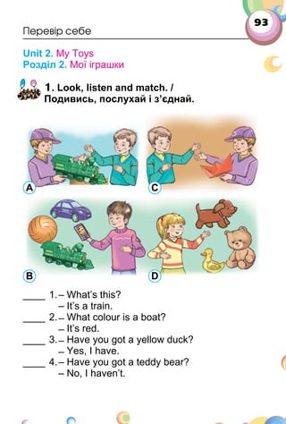 93
Перевір себе
Unit 2. My Toys
Розділ 2. Мої іграшки
1. Look, listen and match. /
Подивись, послухай і з’єднай.
____ 1.– What’s this?
– It’s a train.
____ 2. ̶ What colour is a boat?
̶ It’s red.
____ 3. ̶ Have you got a yellow duck?
̶ Yes, I have.
____ 4.– Have you got a teddy bear?
– No, I haven’t.
A C
B D
 