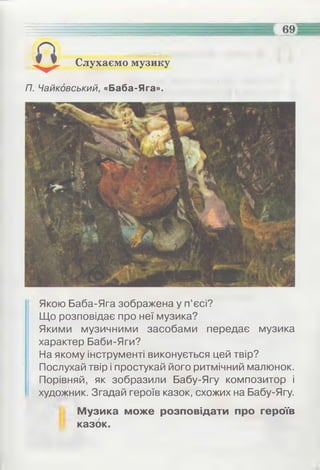 4
69
Слухаємо музику
П. Чайковський, «Баба-Яга».
Якою Баба-Яга зображена у п’єсі?
Що розповідає про неї музика?
Якими музичними засобами передає музика
характер Баби-Яги?
На якому інструменті виконується цей твір?
Послухай твір і простукай його ритмічний малюнок.
Порівняй, як зобразили Бабу-Ягу композитор і
художник. Згадай героїв казок, схожих на Бабу-Ягу.
Музика може розповідати про героїв
казок.
 