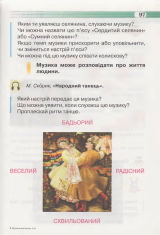 Яким ти уявляєш селянина, слухаючи музику?
Чи можна назвати цю п’єсу «Сердитий селянин»
або «Сумний селянин»?
Якщо темп музики прискорити або уповільнити,
чи зміниться настрій п’єси?
Чи можна під цю музику співати колискову?
Музика може розповідати про життя
людини.
М. Скорик, «Народний танець».
Який настрій передає ця музика?
Що можна уявити, коли слухаєш цю музику?
Проплескай ритм танцю.
БАДЬОРИЙ
4 Музичне мистецтво, 1 кл.
СХВИЛЬОВАНИЙ
 