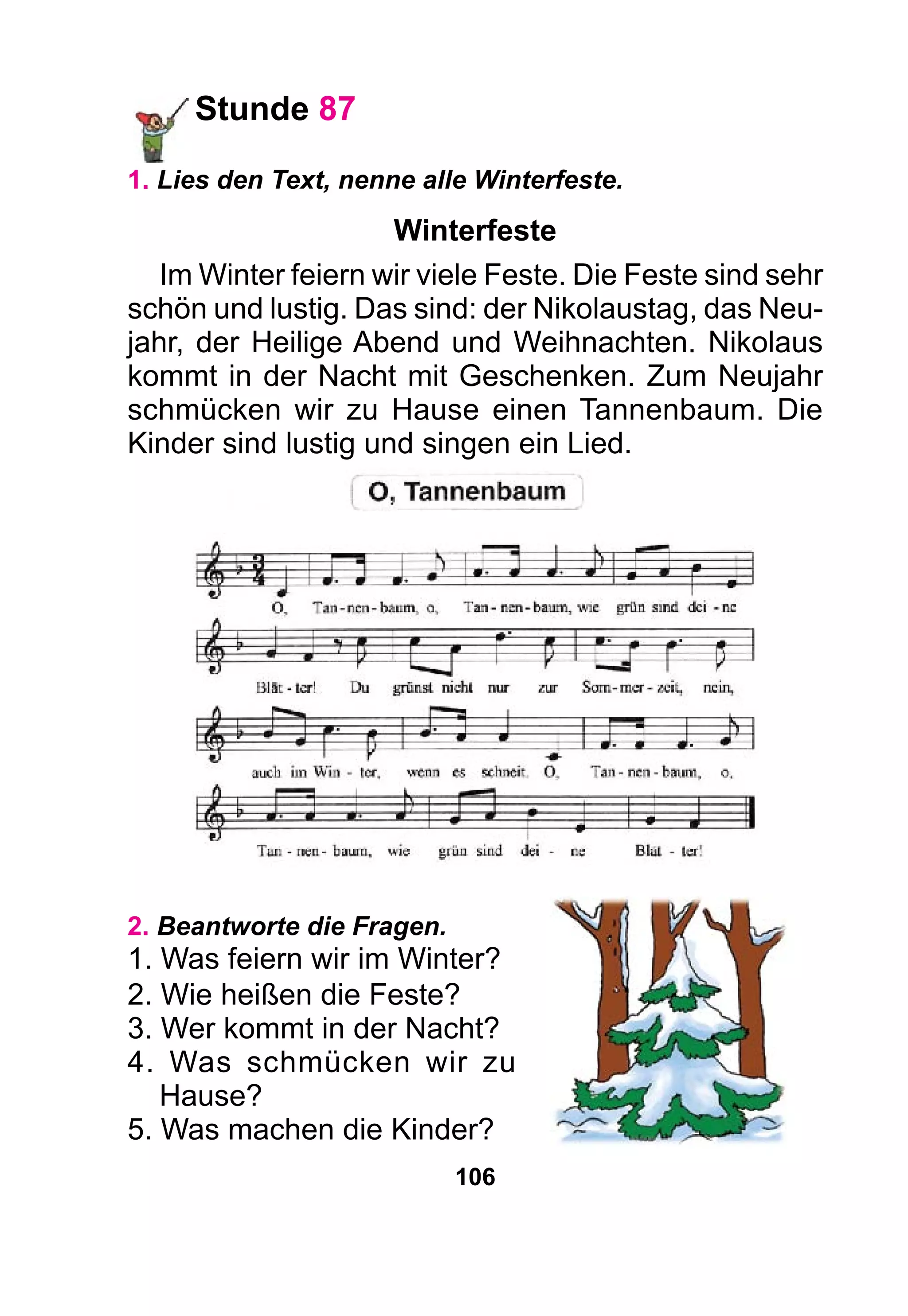 106
Stunde 87
1. Lies den Text, nenne alle Winterfeste.
Winterfeste
Im Winter feiern wir viele Feste. Die Feste sind sehr
schön und lustig. Das sind: der Nikolaustag, das Neu-
jahr, der Heilige Abend und Weihnachten. Nikolaus
kommt in der Nacht mit Geschenken. Zum Neujahr
schmücken wir zu Hause einen Tannenbaum. Die
Kinder sind lustig und singen ein Lied.
2. Beantworte die Fragen.
1. Was feiern wir im Winter?
2. Wie heißen die Feste?
3. Wer kommt in der Nacht?
4. Was schmücken wir zu
Hause?
5. Was machen die Kinder?
 