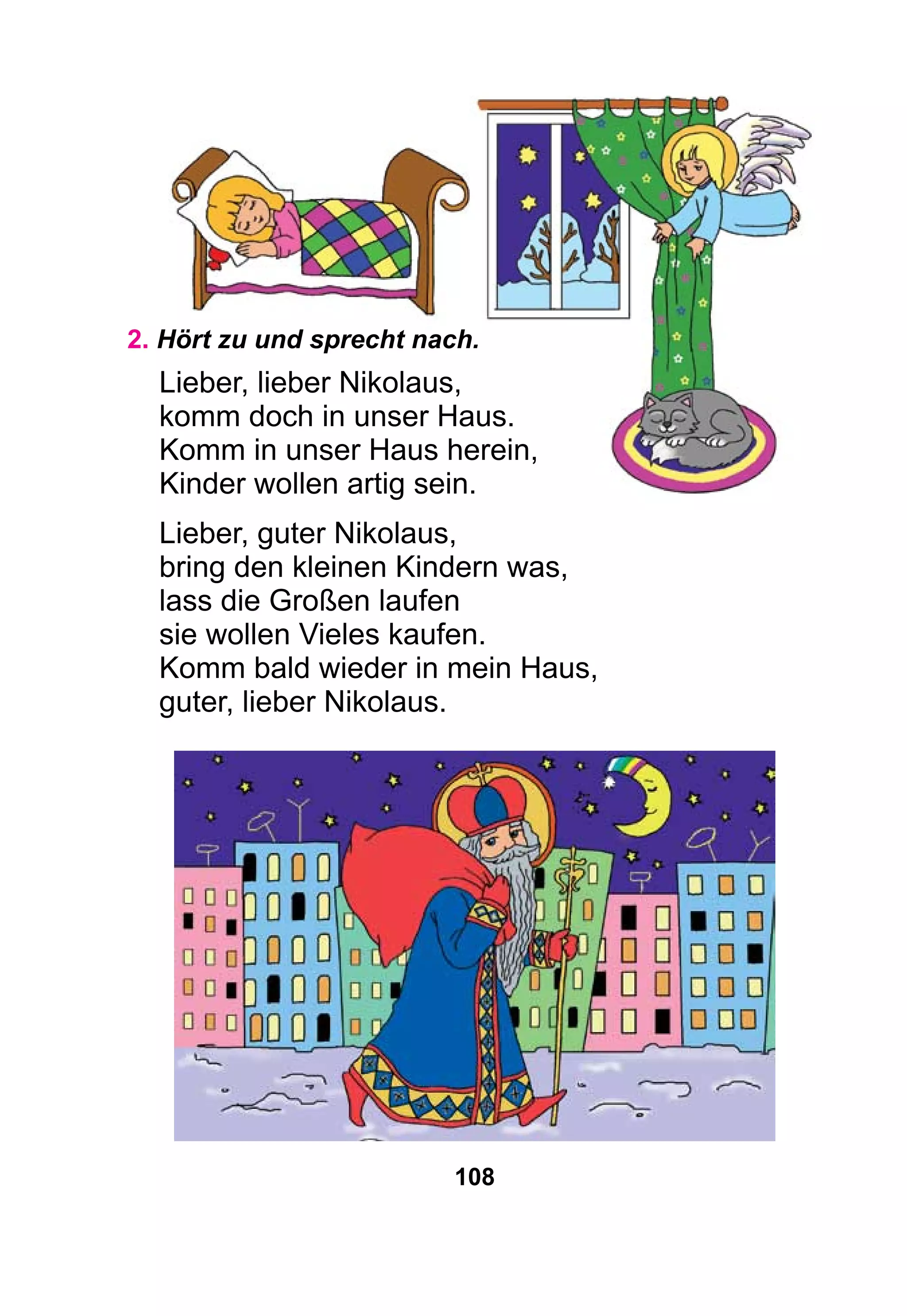 108
2. Hört zu und sprecht nach.
Lieber, lieber Nikolaus,
komm doch in unser Haus.
Komm in unser Haus herein,
Kinder wollen artig sein.
Lieber, guter Nikolaus,
bring den kleinen Kindern was,
lass die Großen laufen
sie wollen Vieles kaufen.
Komm bald wieder in mein Haus,
guter, lieber Nikolaus.
 
