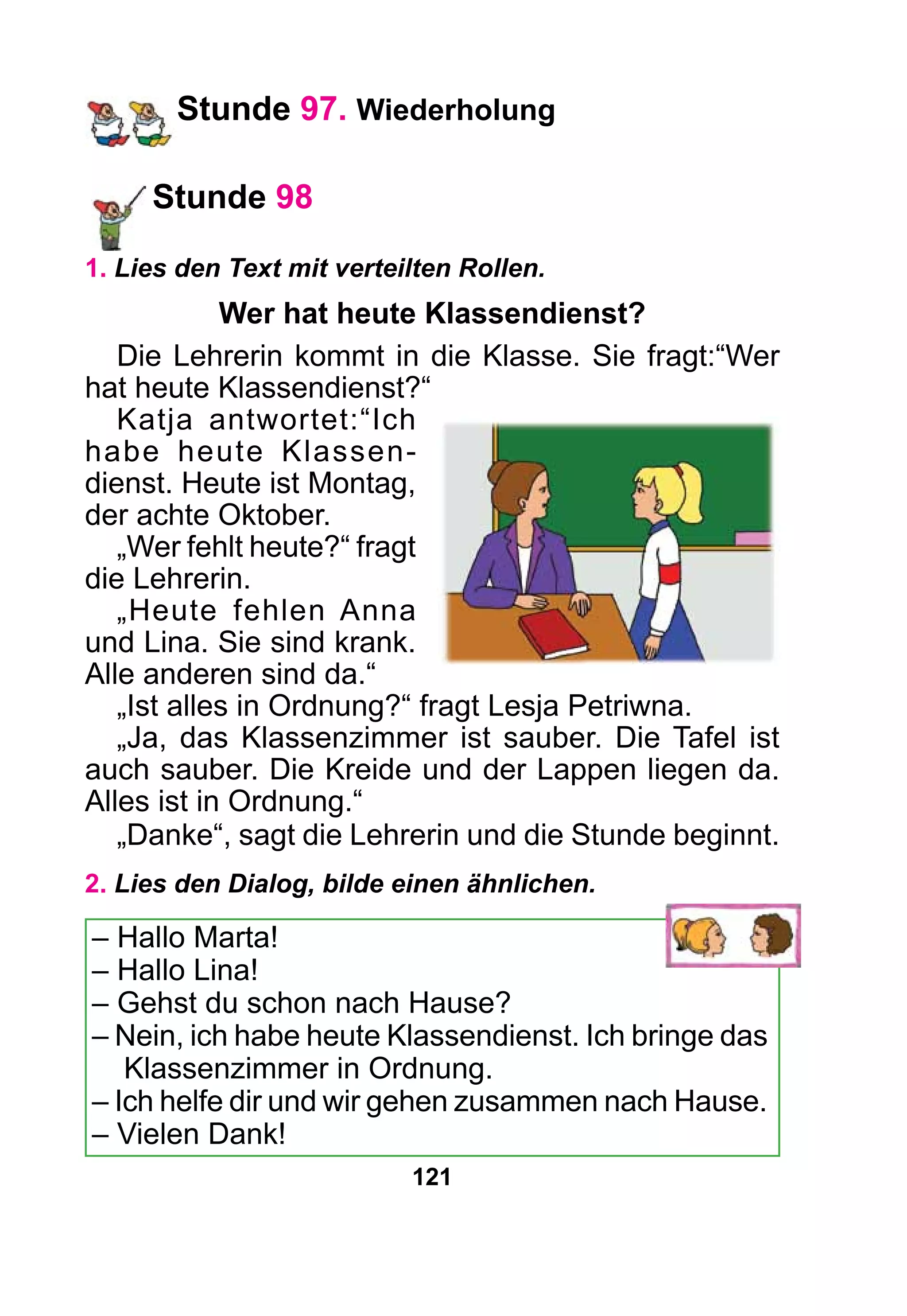 121
Stunde 97. Wiederholung
Stunde 98
1. Lies den Text mit verteilten Rollen.
Wer hat heute Klassendienst?
Die Lehrerin kommt in die Klasse. Sie fragt:“Wer
hat heute Klassendienst?“
Katja antwortet:“Ich
habe heute Klassen-
dienst. Heute ist Montag,
der achte Oktober.
„Wer fehlt heute?“ fragt
die Lehrerin.
„Heute fehlen Anna
und Lina. Sie sind krank.
Alle anderen sind da.“
„Ist alles in Ordnung?“ fragt Lesja Petriwna.
„Ja, das Klassenzimmer ist sauber. Die Tafel ist
auch sauber. Die Kreide und der Lappen liegen da.
Alles ist in Ordnung.“
„Danke“, sagt die Lehrerin und die Stunde beginnt.
2. Lies den Dialog, bilde einen ähnlichen.
– Hallo Marta!
– Hallo Lina!
– Gehst du schon nach Hause?
– Nein, ich habe heute Klassendienst. Ich bringe das
Klassenzimmer in Ordnung.
– Ich helfe dir und wir gehen zusammen nach Hause.
– Vielen Dank!
 