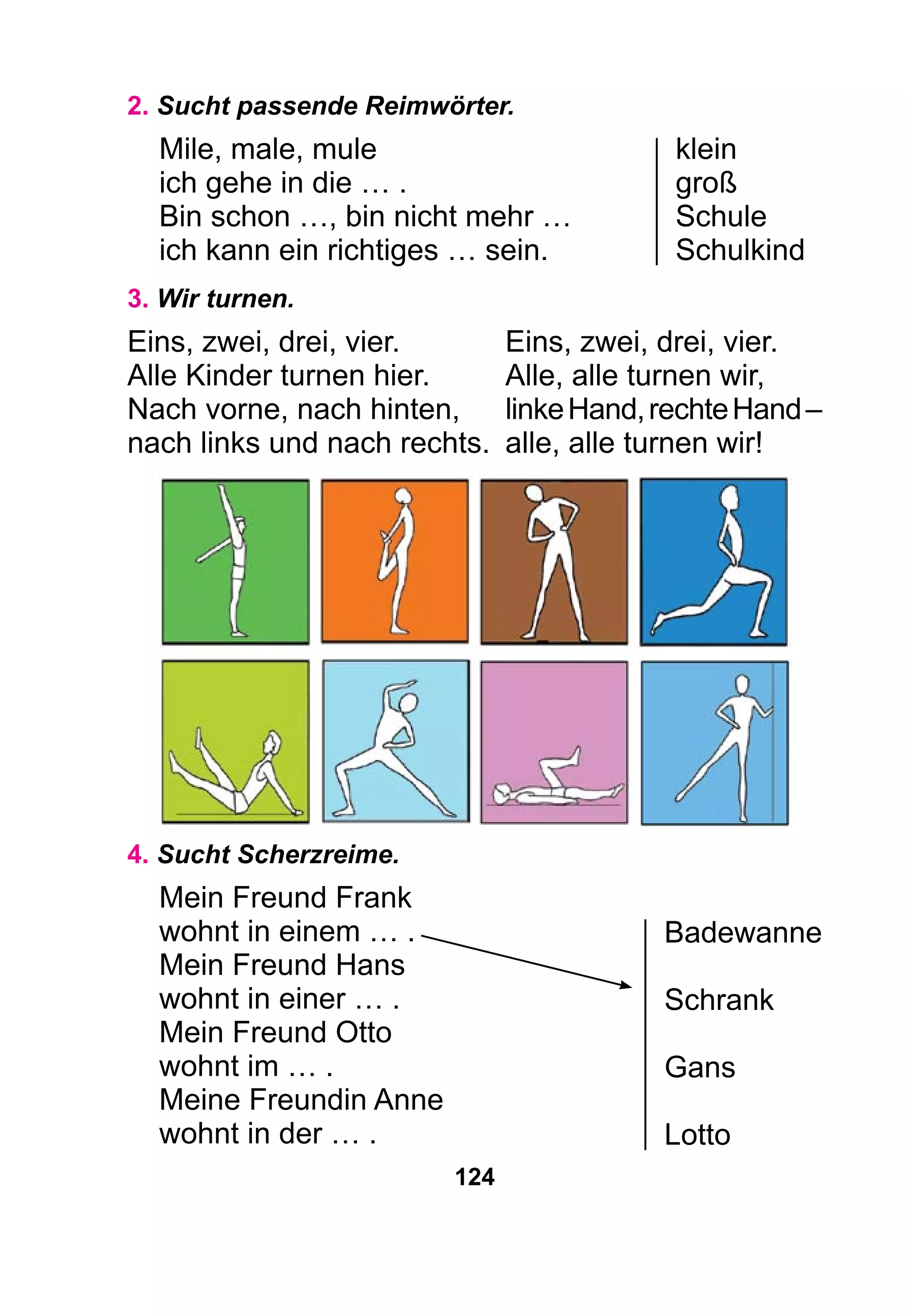 124
2. Sucht passende Reimwörter.
Mile, male, mule	 klein
ich gehe in die … . 	 groß
Bin schon …, bin nicht mehr …	 Schule
ich kann ein richtiges … sein.	 Schulkind
3. Wir turnen.
Eins, zwei, drei, vier.	 Eins, zwei, drei, vier.
Alle Kinder turnen hier.	 Alle, alle turnen wir,
Nach vorne, nach hinten,	 linkeHand,rechteHand–
nach links und nach rechts.	 alle, alle turnen wir!
4. Sucht Scherzreime.
Mein Freund Frank 	
wohnt in einem … .	
Mein Freund Hans	
wohnt in einer … .	
Mein Freund Otto
wohnt im … .
Meine Freundin Anne
wohnt in der … .
Badewanne
Schrank
Gans
Lotto
 