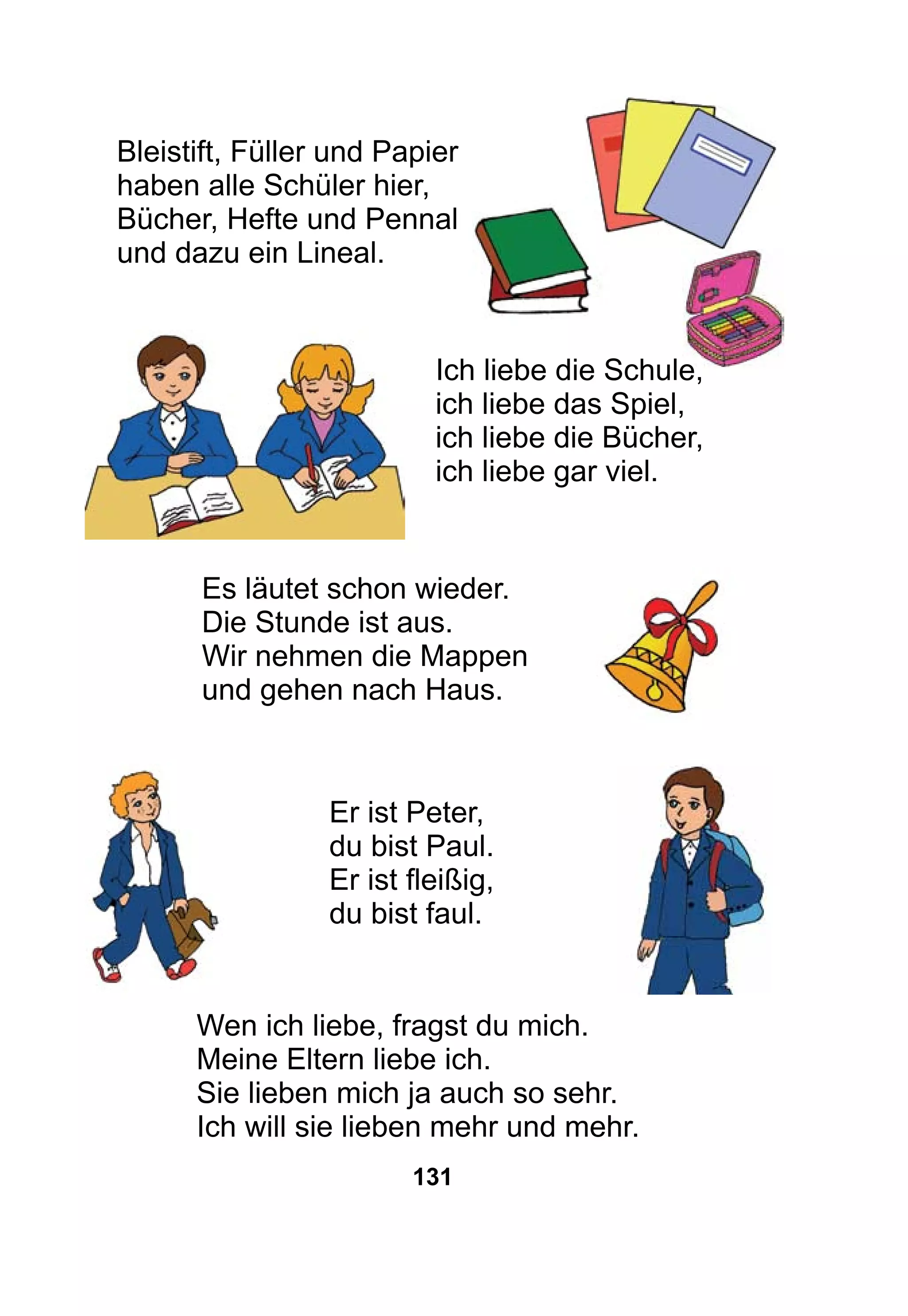 131
Bleistift, Füller und Papier
haben alle Schüler hier,
Bücher, Hefte und Pennal
und dazu ein Lineal.
				
Ich liebe die Schule,
ich liebe das Spiel,
ich liebe die Bücher,
ich liebe gar viel.
Es läutet schon wieder.
Die Stunde ist aus.
Wir nehmen die Mappen
und gehen nach Haus.
Er ist Peter,
du bist Paul.
Er ist fleißig,
du bist faul.
Wen ich liebe, fragst du mich.
Meine Eltern liebe ich.
Sie lieben mich ja auch so sehr.
Ich will sie lieben mehr und mehr.
 