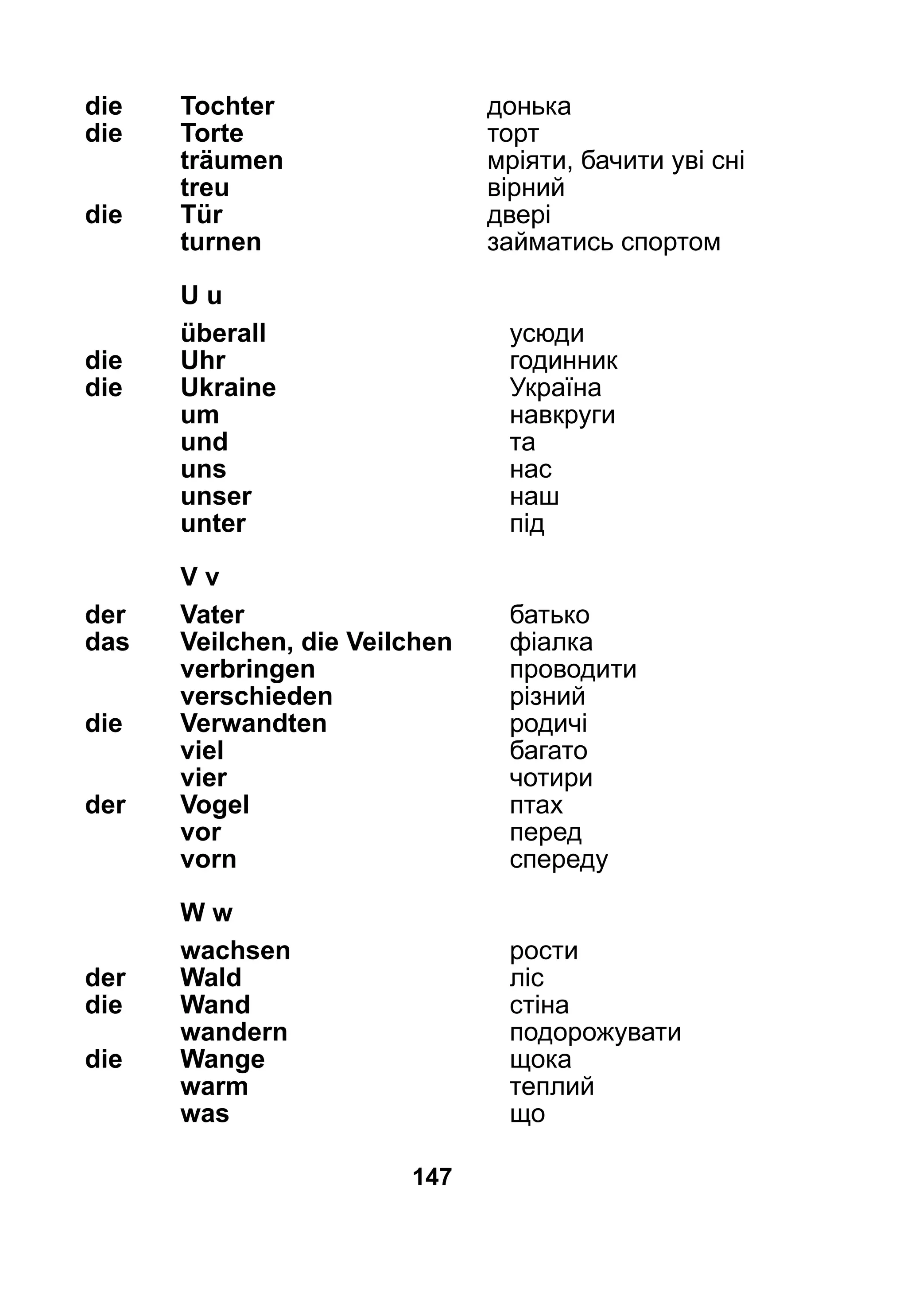 147
die 	 Tochter	 донька
die 	 Torte	 торт
	 träumen	 мріяти, бачити уві сні
	 treu	 вірний
die 	 Tür	 двері
	 turnen	 займатись спортом
	U u
	 überall	 усюди
die 	Uhr	 годинник
die 	Ukraine 	 Україна
	 um	 навкруги
	 und	 та
	 uns	 нас
	 unser	 наш
	 unter	 під
	 V v
der 	 Vater	 батько
das 	 Veilchen, die Veilchen	 фіалка
	 verbringen	 проводити
	 verschieden	 різний
die	 Verwandten	 родичі
	 viel	 багато
	 vier	 чотири
der 	 Vogel	 птах
	 vor	 перед
	 vorn	 спереду
	 W w
	 wachsen	 рости
der 	 Wald	 ліс
die 	 Wand	 стіна
	 wandern	 подорожувати
die 	 Wange	 щока
	 warm	 теплий
	 was	 що
 