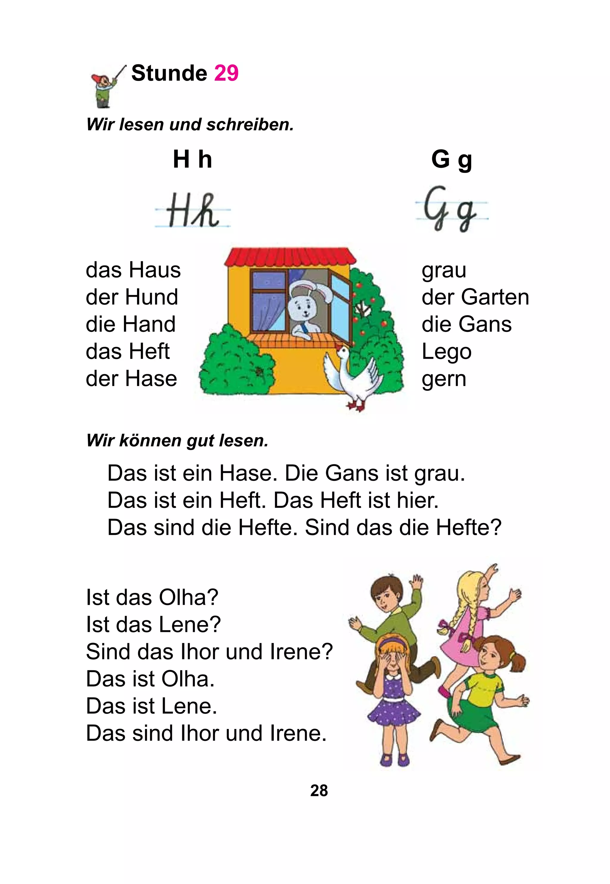 28
Stunde 29
Wir lesen und schreiben.
	H h	 G g
	 	
das Haus	 grau
der Hund	 der Garten
die Hand	 die Gans
das Heft	 Lego
der Hase	 gern
Wir können gut lesen.
Das ist ein Hase. Die Gans ist grau.
Das ist ein Heft. Das Heft ist hier.
Das sind die Hefte. Sind das die Hefte?
Ist das Olha?
Ist das Lene?
Sind das Ihor und Irene?
Das ist Olha.
Das ist Lene.
Das sind Ihor und Irene.
 
