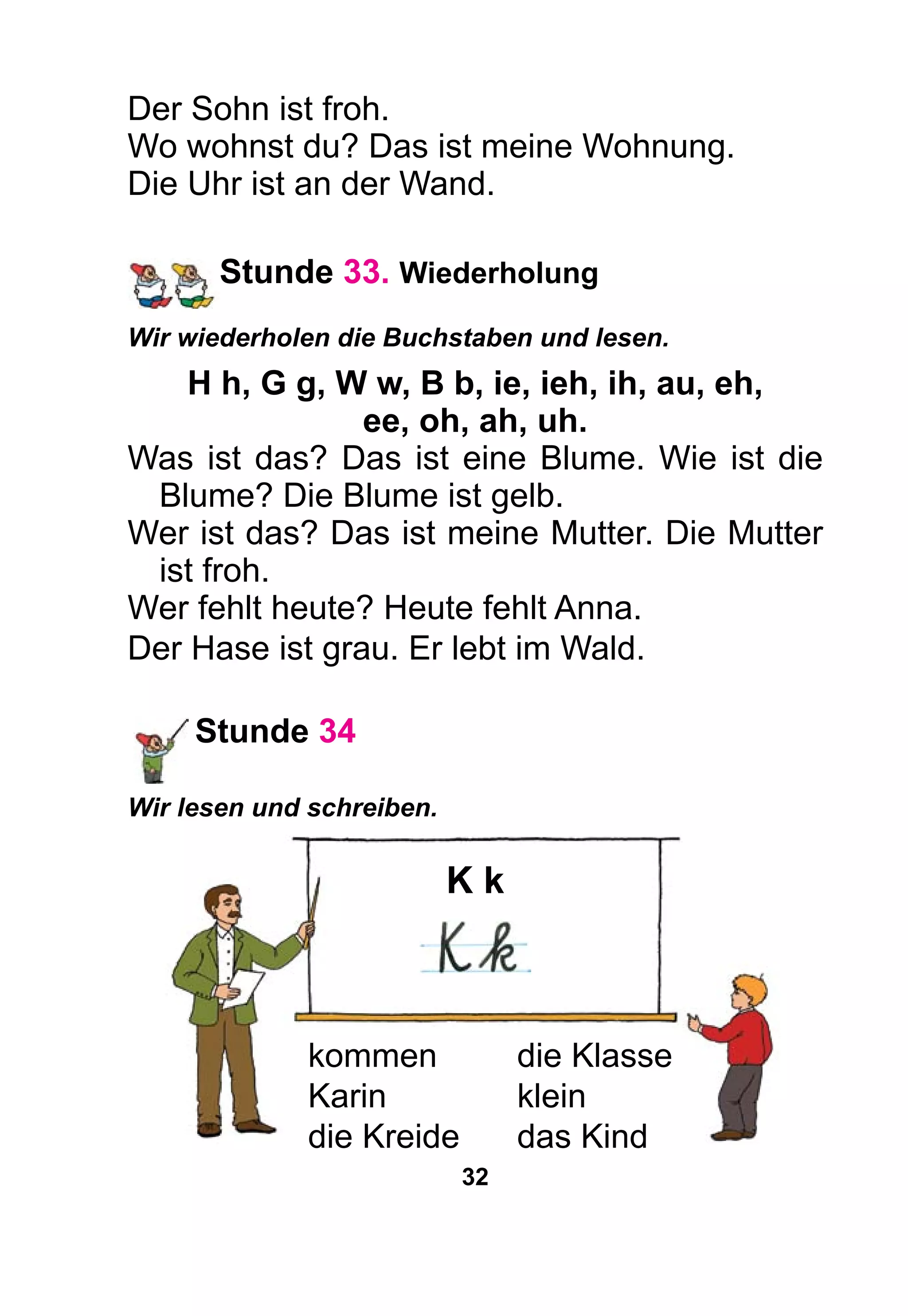 32
Der Sohn ist froh.
Wo wohnst du? Das ist meine Wohnung.
Die Uhr ist an der Wand.
Stunde 33. Wiederholung
Wir wiederholen die Buchstaben und lesen.
H h, G g, W w, B b, ie, ieh, ih, au, eh,
ee, oh, ah, uh.
Was ist das? Das ist eine Blume. Wie ist die
Blume? Die Blume ist gelb.
Wer ist das? Das ist meine Mutter. Die Mutter
ist froh.
Wer fehlt heute? Heute fehlt Anna.
Der Hase ist grau. Er lebt im Wald.
Stunde 34
Wir lesen und schreiben.
K k
kommen	 die Klasse
Karin	klein
die Kreide	 das Kind
 
