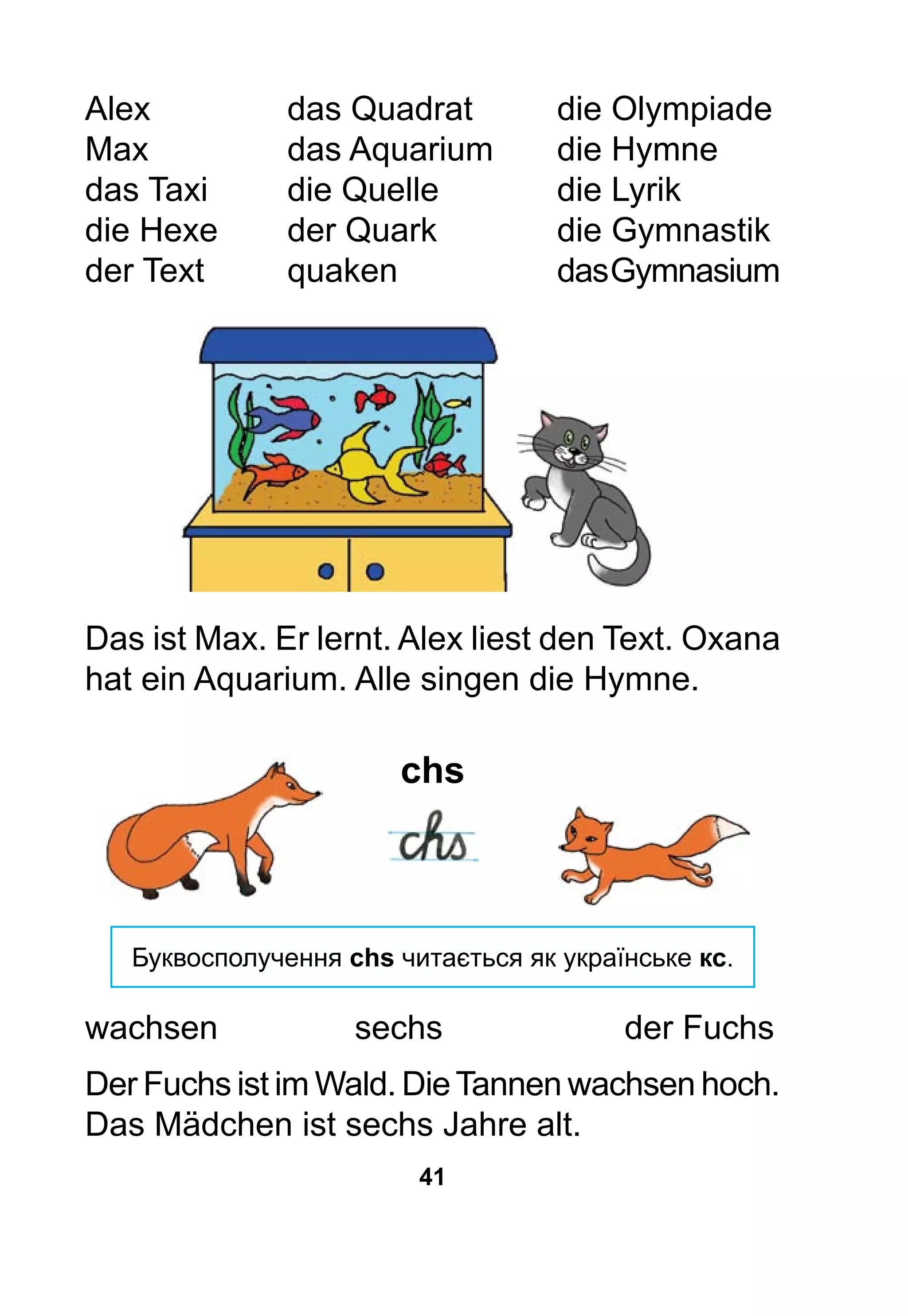 41
Alex			 das Quadrat		 die Olympiade
Max			 das Aquarium	 die Hymne
das Taxi		 die Quelle		 die Lyrik
die Hexe		 der Quark		 die Gymnastik
der Text		 quaken			 dasGymnasium
Das ist Max. Er lernt. Alex liest den Text. Oxana
hat ein Aquarium. Alle singen die Hymne.
chs
Буквосполучення chs читається як українське кс.
wachsen			 sechs			 der Fuchs
Der Fuchs ist im Wald. DieTannen wachsen hoch.
Das Mädchen ist sechs Jahre alt.
 