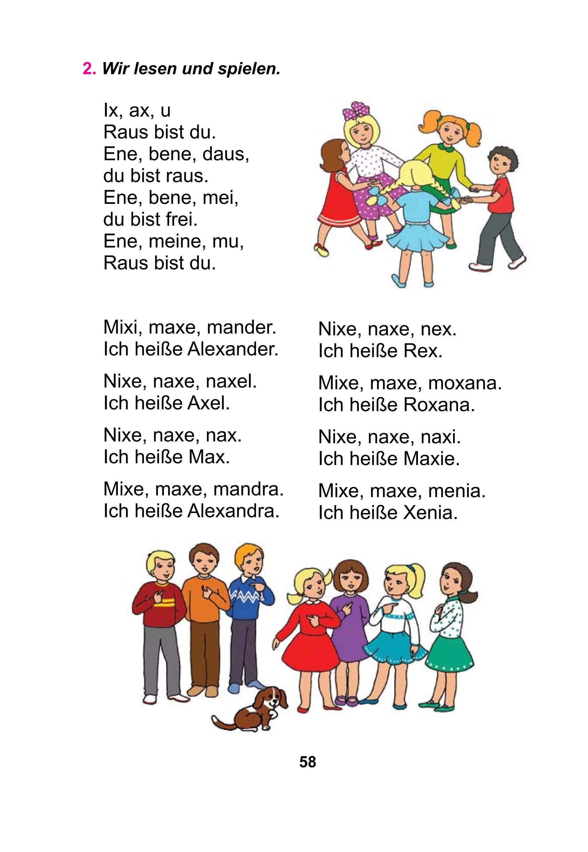 58
2. Wir lesen und spielen.
Ix, ax, u
Raus bist du.
Ene, bene, daus,
du bist raus.
Ene, bene, mei,
du bist frei.
Ene, meine, mu,
Raus bist du.
Mixi, maxe, mander.
Ich heiße Alexander.
Nixe, naxe, naxel.
Ich heiße Axel.
Nixe, naxe, nax.
Ich heiße Max.
Mixe, maxe, mandra.
Ich heiße Alexandra.
Nixe, naxe, nex.
Ich heiße Rex.
Mixe, maxe, moxana.
Ich heiße Roxana.
Nixe, naxe, naxi.
Ich heiße Maxie.
Mixe, maxe, menia.
Ich heiße Xenia.
 