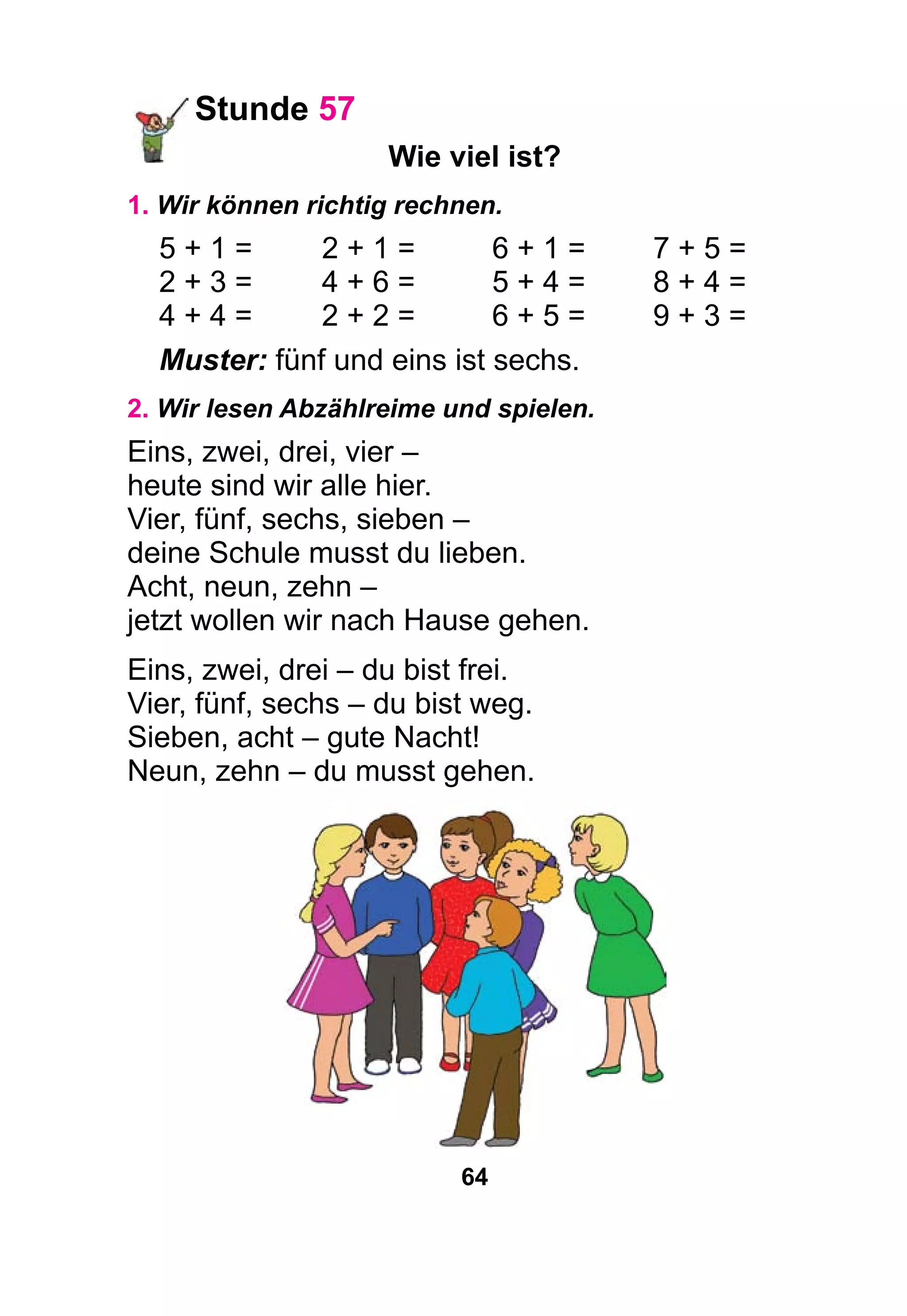 64
Stunde 57
Wie viel ist?
1. Wir können richtig rechnen.
5 + 1 =	 2 + 1 =	 6 + 1 =	 7 + 5 =
2 + 3 =	 4 + 6 =	 5 + 4 =	 8 + 4 =
4 + 4 =	 2 + 2 =	 6 + 5 =	 9 + 3 =
Muster: fünf und eins ist sechs.
2. Wir lesen Abzählreime und spielen.
Eins, zwei, drei, vier –
heute sind wir alle hier.
Vier, fünf, sechs, sieben –
deine Schule musst du lieben.
Acht, neun, zehn –
jetzt wollen wir nach Hause gehen.
Eins, zwei, drei – du bist frei.
Vier, fünf, sechs – du bist weg.
Sieben, acht – gute Nacht!
Neun, zehn – du musst gehen.
 
