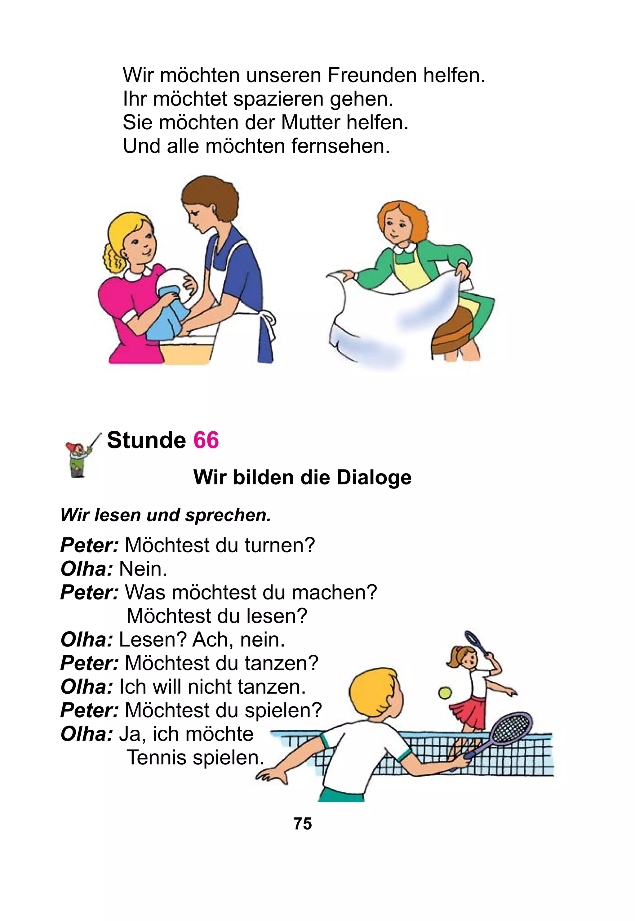 75
Wir möchten unseren Freunden helfen.
Ihr möchtet spazieren gehen.
Sie möchten der Mutter helfen.
Und alle möchten fernsehen.
Stunde 66
Wir bilden die Dialoge
Wir lesen und sprechen.
Peter: Möchtest du turnen?
Olha: Nein.
Peter: Was möchtest du machen?
	 Möchtest du lesen?
Olha: Lesen? Ach, nein.
Peter: Möchtest du tanzen?
Olha: Ich will nicht tanzen.
Peter: Möchtest du spielen?
Olha: Ja, ich möchte
	 Tennis spielen.
 
