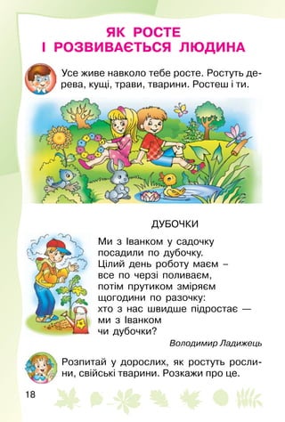 18
ЯК РОСТЕ
І РОЗВИВАЄТЬСЯ ЛЮДИНА
Усе живе навколо тебе росте. Ростуть де­
рева, кущі, трави, тварини. Ростеш і ти.
ДУБОЧКИ
Ми з Іванком у садочку
посадили по дубочку.
Цілий день роботу маєм –
все по черзі поливаєм,
потім прутиком зміряєм
щогодини по разочку:
хто з нас швидше підростає —
ми з Іванком
чи дубочки?
Володимир Ладижець
Розпитай у дорослих, як ростуть росли­
ни, свійські тварини. Розкажи про це.
 
