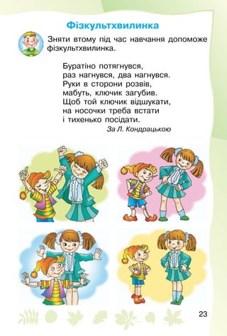23
Фізкультхвилинка
Зняти втому під час навчання допоможе
фізкультхвилинка.
Буратіно потягнувся,
раз нагнувся, два нагнувся.
Руки в сторони розвів,
мабуть, ключик загубив.
Щоб той ключик відшукати,
на носочки треба встати
і тихенько посідати.
За Л. Кондрацькою
 