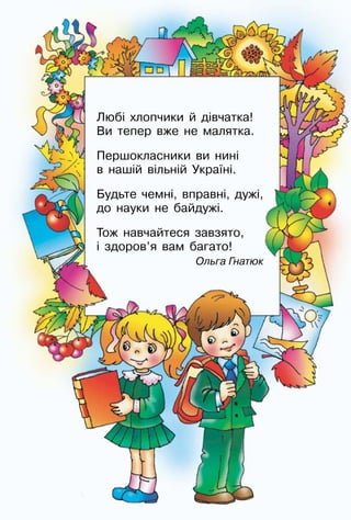 3
Любі хлопчики й дівчатка!
Ви тепер вже не малятка.
Першокласники ви нині
в нашій вільній Україні.
Будьте чемні, вправні, дужі,
до науки не байдужі.
Тож навчайтеся завзято,
і здоров’я вам багато!
	 Ольга Гнатюк
 