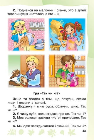 43
2. Подивися на малюнки і скажи, хто з дітей
товаришує із чистотою, а хто – ні.
Гра «Так чи ні?»
Якщо ти згоден з тим, що почуєш, скажи
«так» і плесни в долоні.
1. Щоранку я мию руки, обличчя, шию. Так
чи ні?
2. Я чищу зуби, коли згадаю про це. Так чи ні?
3. Моє волосся завжди чисте і причесане. Так
чи ні?
4. Мій одяг завжди чистий і охайний. Так чи ні?
 