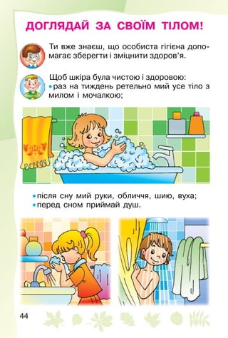 44
ДОГЛЯДАЙ ЗА СВОЇМ ТІЛОМ!
Ти вже знаєш, що особиста гігієна допо­
магає зберегти і зміцнити здоров’я.
Щоб шкіра була чистою і здоровою:
• раз на тиждень ретельно мий усе тіло з
милом і мочалкою;
• після сну мий руки, обличчя, шию, вуха;
• перед сном приймай душ.
 