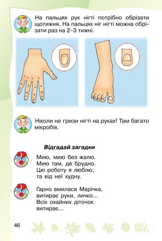 46
На пальцях рук нігті потрібно обрізати
щотижня. На пальцях ніг нігті можна обрі­
зати раз на 2–3 тижні.
Ніколи не гризи нігті на руках! Там багато
мікробів.
Відгадай загадки
Мию, мию без жалю.
Мию там, де брудно.
Цю роботу я люблю,
та від неї худну.
Гарно вмилася Марічка,
витирає руки, личко…
Всіх охайних діточок
витирає…
 