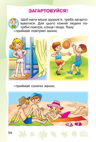 54
ЗАГАРТОВУЙСЯ!
Щоб мати міцне здоров’я, треба загарто­
вуватися. Для цього кожній людині по­
трібні повітря, сонце і вода. Тому:
• приймай повітряні ванни;
• приймай сонячні ванни;
 