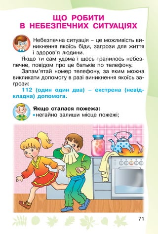 71
ЩО РОБИТИ
В НЕБЕЗПЕЧНИХ СИТУАЦІЯХ
Небезпечна ситуація – це можливість ви­
никнення якоїсь біди, загрози для життя
і здоров’я людини.
Якщо ти сам удома і щось трапилось небез­
печне, повідом про це батьків по телефону.
Запам’ятай номер телефону, за яким можна
викликати допомогу в разі виникнення якоїсь за­
грози:
112 (один один два) – екстрена (невід-
кладна) допомога.
Якщо сталася пожежа:
• негайно залиши місце пожежі;
 