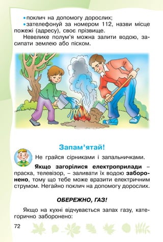 72
• поклич на допомогу дорослих;
• зателефонуй за номером 112, назви місце
пожежі (адресу), своє прізвище.
Невелике полум’я можна залити водою, за­
сипати землею або піском.
Запам’ятай!
Не грайся сірниками і запальничками.
Якщо загорілися електроприлади –
праска, телевізор, – заливати їх водою заборо-
нено, тому що тебе може вразити електричним
струмом. Негайно поклич на допомогу дорослих.
ОБЕРЕЖНО, ГАЗ!
Якщо на кухні відчувається запах газу, кате­
горично заборонено:
 