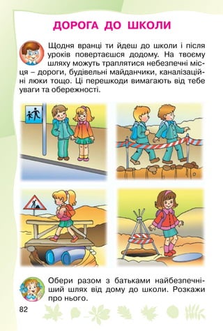 82
ДОРОГА ДО ШКОЛИ
Щодня вранці ти йдеш до школи і після
уроків повертаєшся додому. На твоєму
шляху можуть траплятися небезпечні міс­
ця – дороги, будівельні майданчики, каналізацій­
ні люки тощо. Ці перешкоди вимагають від тебе
уваги та обережності.
Обери разом з батьками найбезпечні­
ший шлях від дому до школи. Розкажи
про нього.
 