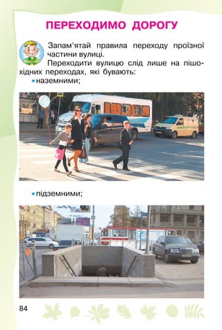84
ПЕРЕХОДИМО ДОРОГУ
Запам’ятай правила переходу проїзної
частини вулиці.
Переходити вулицю слід лише на пішо­
хідних переходах, які бувають:
• наземними;
• підземними;
 