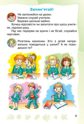 9
Запам’ятай!
Не запізнюйся на уроки.
Уважно слухай учителя.
Бережи шкільне майно.
Хочеш відповісти чи запитати про щось учите­
ля, підніми руку.
Під час перерви не кричи і не бігай, слухайся
чергових.
Розглянь малюнки. Хто з дітей непра­
вильно поводиться у школі? А як пово­
дишся ти?
 